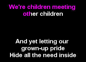 We're children meeting
other children

And yet letting our
grown-up pride
Hide all the need inside