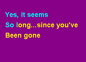 Yes, it seems
So Iong...since you've

Been gone