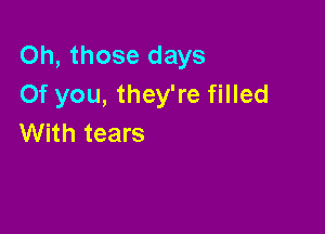 Oh, those days
Of you, they're filled

With tears