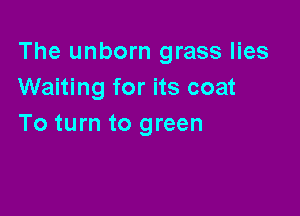 The unborn grass lies
Waiting for its coat

To turn to green