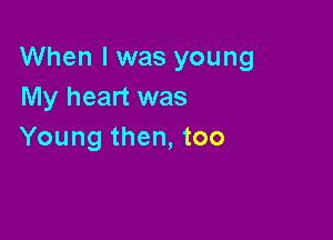 When I was young
My heart was

Young then, too