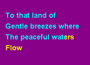 To that land of
Gentle breezes where

The peaceful waters
F low