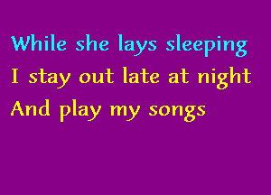 While she lays sleeping
I stay out late at night
And play my songs