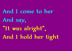 And I come to her

And say,

It was alright,
And I hold her tight