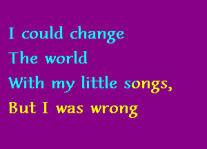 I could change
The world

With my little songs,

But I was wrong