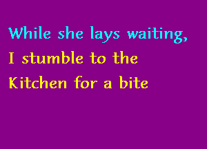 While she lays waiting,
I stumble to the

Kitchen for a bite