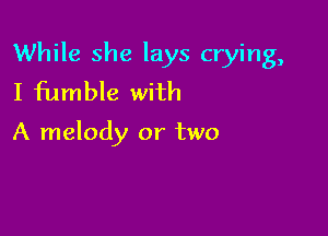 While she lays crying,
I fumble with

A melody or two