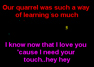 Our quarrel was such a way
of Ieairning'so much

!I
I know now that I love you

'cause I need your
touch..hey hey