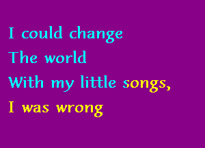 I could change
The world

With my little songs,

I was wrong