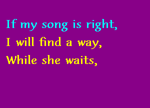 If my song is right,

I will 15nd a way,
While she waits,