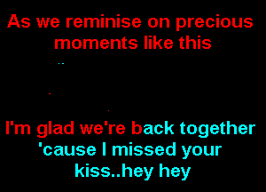 As we reminise on precious
moments like this

I'm glad we're back together
'cause I missed your
kiss..hey hey