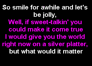 So smile for awhile and let's
be jolly,
Well, if sweet-talkin' you
could make it come true
I would give you the world
right now on a silver platter,
but what would it matter