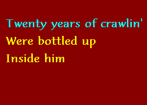 Twenty years of crawlin'
Were bottled up

Inside him
