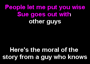 People let me put you wise
Sue goes out with
other guys

Here's the moral of the
story from a guy who knows