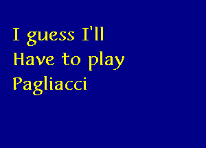 I guess I'll
Have to play

Paghacci