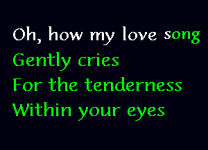 Oh, how my love song

Gently cries
For the tenderness
Within your eyes