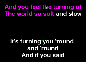 And you feel the turning of
The world smsoft and slow

It's turning'you Tdund
and 'round
And if you said