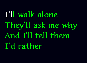 I'll walk alone
They'll ask me why

And I'll tell them
I'd rather