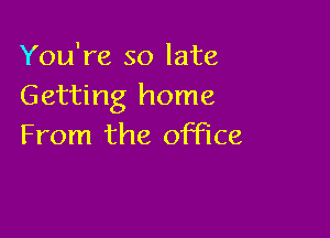 You're so late
Getting home

From the office