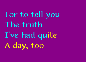 For to tell you
The truth

I've had quite
A day, too