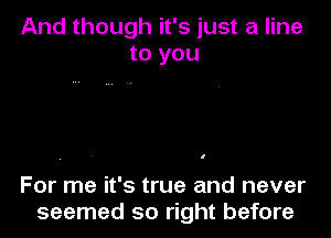 And though it's just a line
to you

I

For me it's true and never
seemed so right before