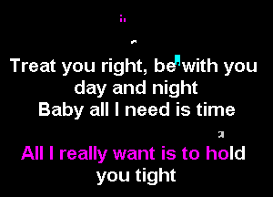1'

Treat you right, bewith you
day and night

Baby all I need is time
All I really want is to hold
you tight