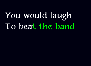 You would laugh
To beat the band