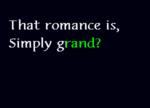 That romance is,
Simply grand?