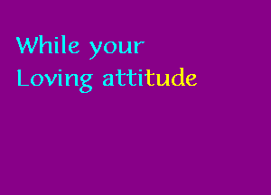 While your
Loving attitude