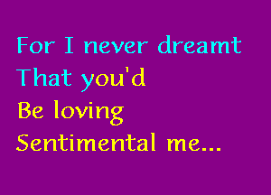 For I never dreamt
That you'd

Be loving
Sentimental me...
