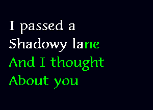 I passed a
Shadowy lane

And I thought
About you