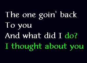 The one goin' back
To you

And what did I do?
I thought about you