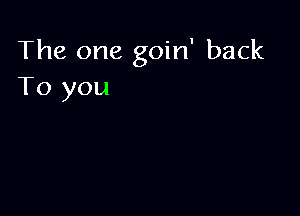 The one goin' back
To you