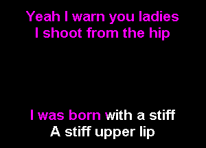 Yeah I warn you ladies
I shoot from the hip

l was born with a stiff
A stiff upper lip