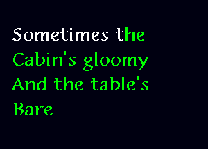 Sometimes the
Cabin's gloomy

And the table's
Bare