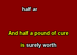 And half a pound of cure

is surely worth