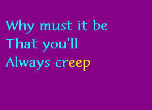 Why must it be
That you'll

Always creep