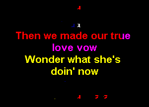 J1

Then we made our true
love vow

Wonder what she's
doin' now

.I 77