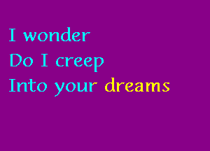 I wonder
Do I creep

Into your dreams