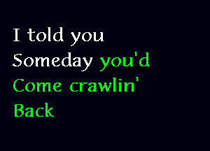 I told you
Someday you'd

Come crawlin'
Back