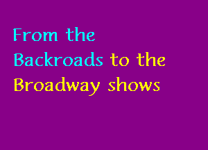 From the
Backroads to the

Broadway shows