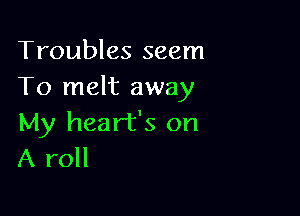 Troubles seem
To melt away

My heart's on
A roll
