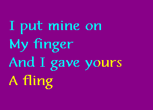 I put mine on
My Finger

And I gave yours
A fling