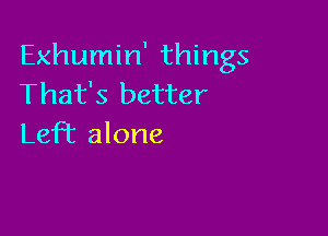 Exhumin' things
That's better

LefT alone