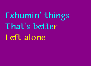 Exhumin' things
That's better

LefT alone