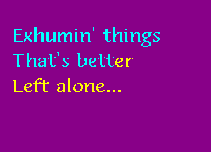 Exhumin' things
That's better

LefT alone...