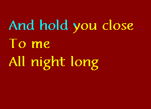 And hold you close
To me

All night long