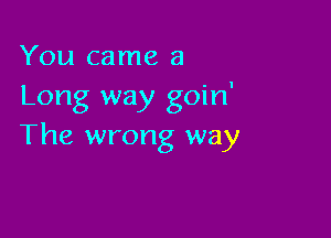 You came a
Long way goin'

The wrong way