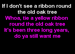 lfl don't see a ribbon round
the old oak tree
Whoa, tie a yellow ribbon
round the old oak tree
It's been three long years,
db ya still want me