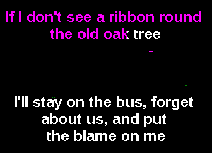 lfl don't see a ribbon round
the old oak tree

I'll stai'y on the bus, forget
about us, and put
the blame on me